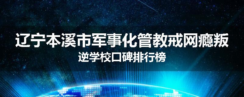 辽宁本溪市军事化管教戒网瘾叛逆学校口碑排行榜