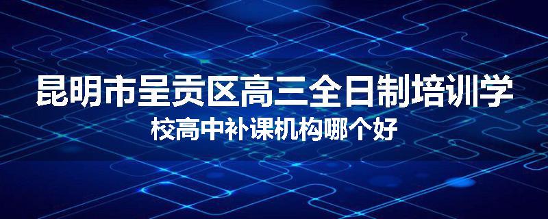 昆明市呈贡区高三全日制培训学校高中补课机构哪个好