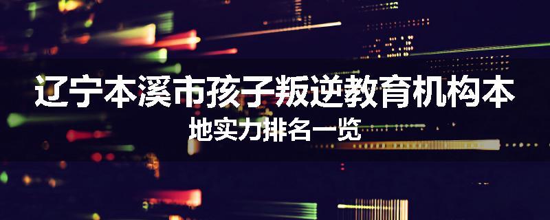 辽宁本溪市孩子叛逆教育机构本地实力排名一览