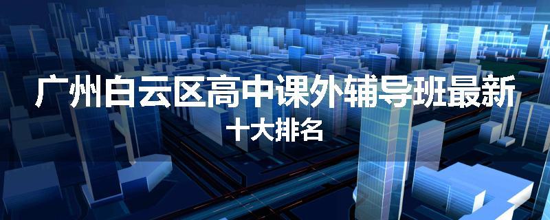 广州白云区高中课外辅导班最新十大排名