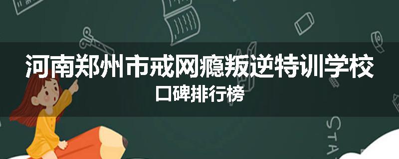 河南郑州市戒网瘾叛逆特训学校口碑排行榜