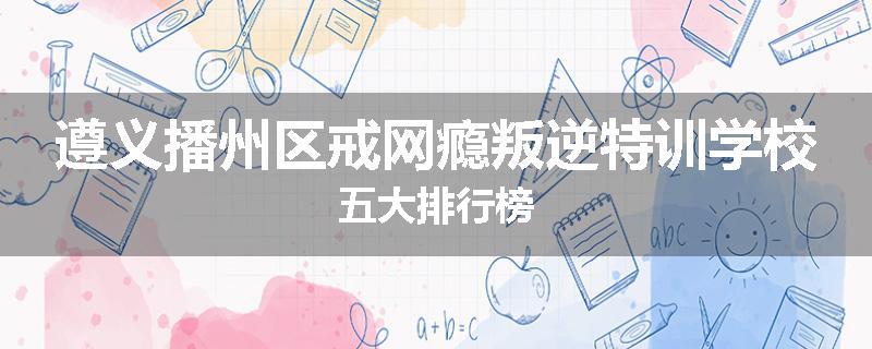 遵义播州区戒网瘾叛逆特训学校五大排行榜