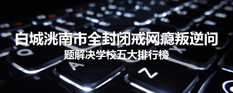 白城洮南市全封闭戒网瘾叛逆问题解决学校五大排行榜