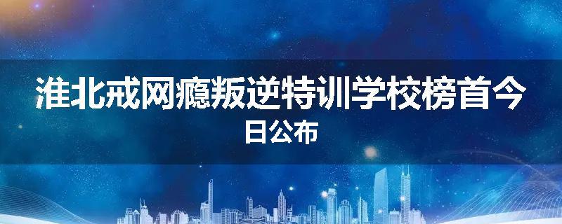 淮北戒网瘾叛逆特训学校榜首今日公布