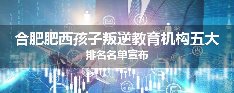 合肥肥西孩子叛逆教育机构五大排名名单宣布