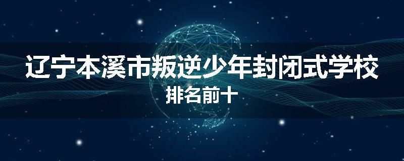 辽宁本溪市叛逆少年封闭式学校排名前十