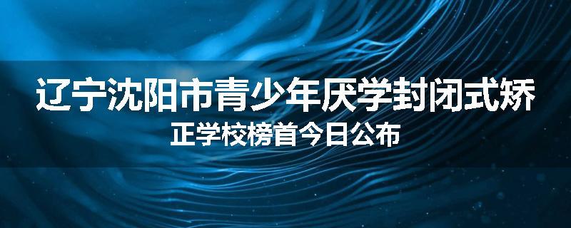 辽宁沈阳市青少年厌学封闭式矫正学校榜首今日公布