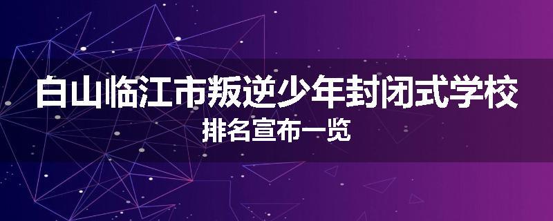 白山临江市叛逆少年封闭式学校排名宣布一览