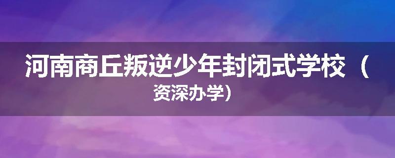 河南商丘叛逆少年封闭式学校（资深办学）
