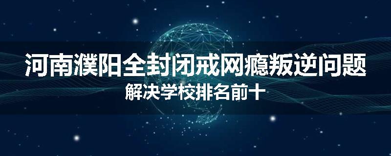 河南濮阳全封闭戒网瘾叛逆问题解决学校排名前十