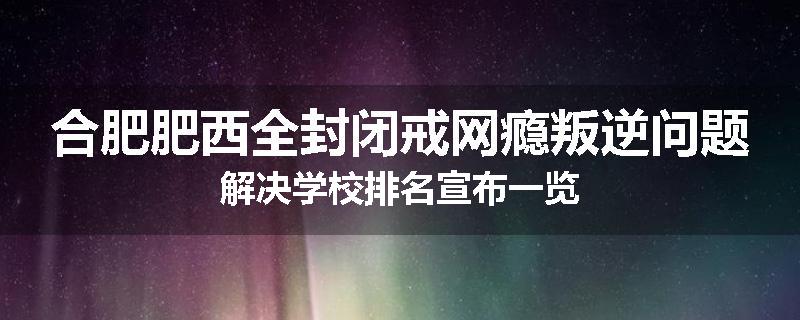 合肥肥西全封闭戒网瘾叛逆问题解决学校排名宣布一览