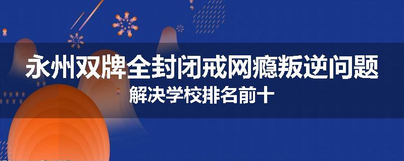 永州双牌全封闭戒网瘾叛逆问题解决学校排名前十