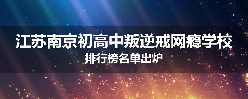 江苏南京初高中叛逆戒网瘾学校排行榜名单出炉
