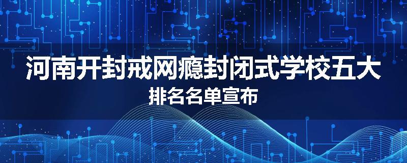 河南开封戒网瘾封闭式学校五大排名名单宣布