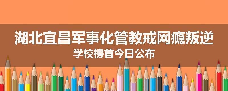 湖北宜昌军事化管教戒网瘾叛逆学校榜首今日公布