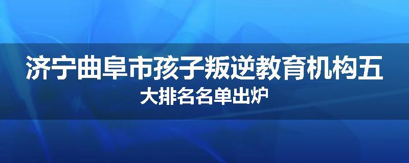 济宁曲阜市孩子叛逆教育机构五大排名名单出炉