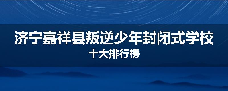 济宁嘉祥县叛逆少年封闭式学校十大排行榜