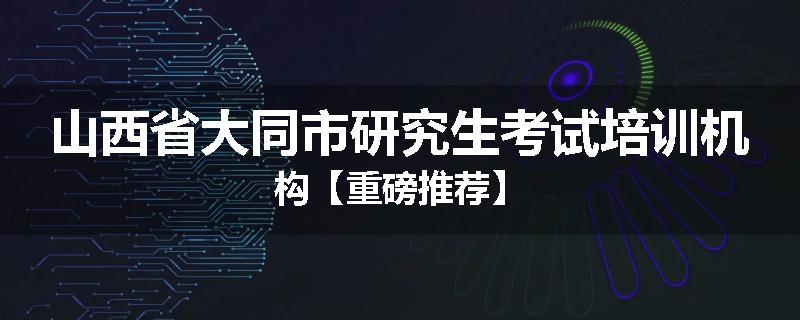 山西省大同市研究生考试培训机构【重磅推荐】