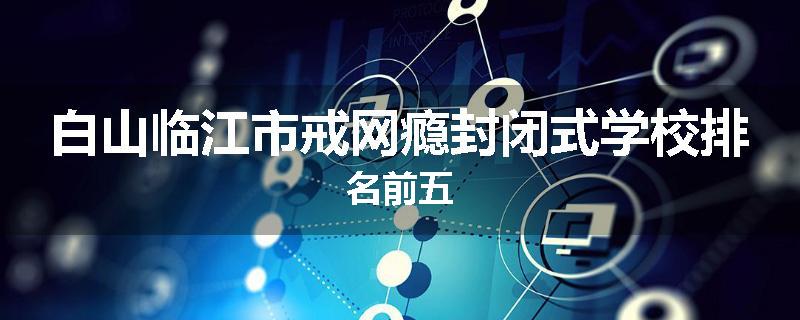 白山临江市戒网瘾封闭式学校排名前五