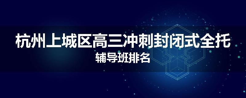 杭州上城区高三冲刺封闭式全托辅导班排名