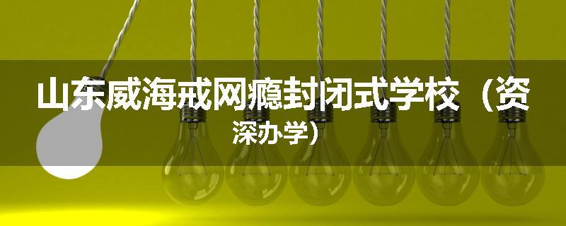 山东威海戒网瘾封闭式学校（资深办学）