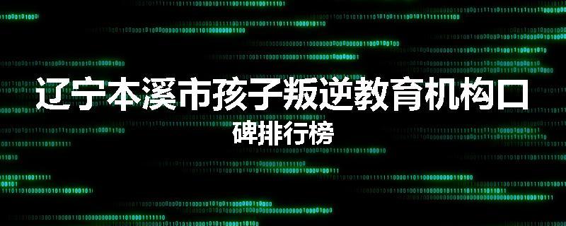 辽宁本溪市孩子叛逆教育机构口碑排行榜