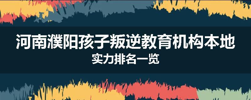 河南濮阳孩子叛逆教育机构本地实力排名一览