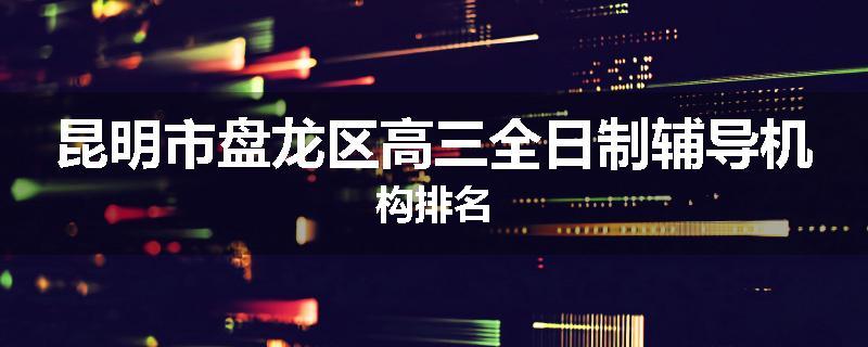 昆明市盘龙区高三全日制辅导机构排名