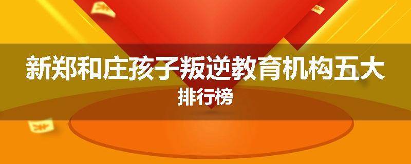 新郑和庄孩子叛逆教育机构五大排行榜