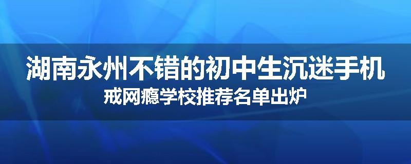湖南永州不错的初中生沉迷手机戒网瘾学校推荐名单出炉