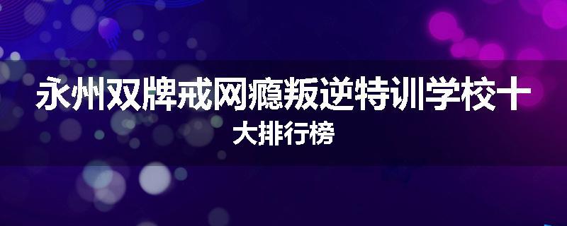 永州双牌戒网瘾叛逆特训学校十大排行榜