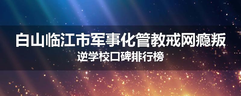 白山临江市军事化管教戒网瘾叛逆学校口碑排行榜