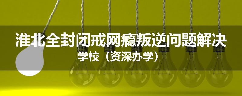 淮北全封闭戒网瘾叛逆问题解决学校（资深办学）