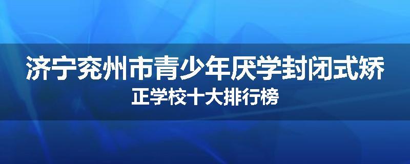 济宁兖州市青少年厌学封闭式矫正学校十大排行榜