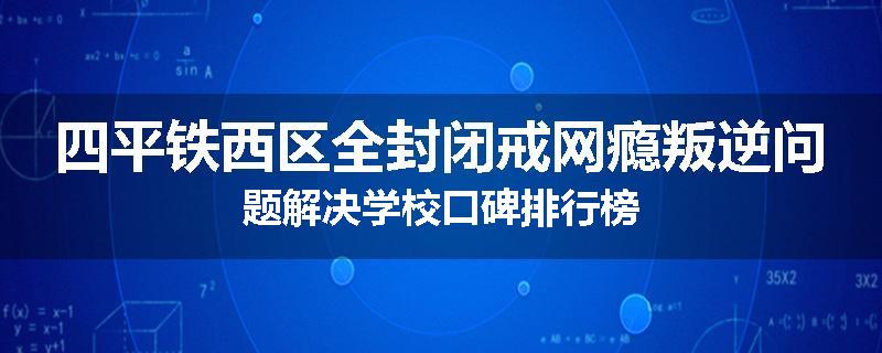 四平铁西区全封闭戒网瘾叛逆问题解决学校口碑排行榜