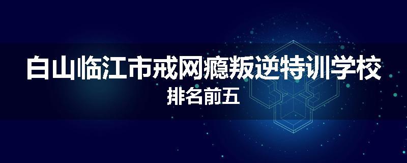 白山临江市戒网瘾叛逆特训学校排名前五