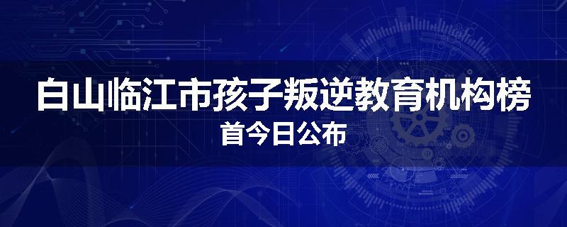 白山临江市孩子叛逆教育机构榜首今日公布
