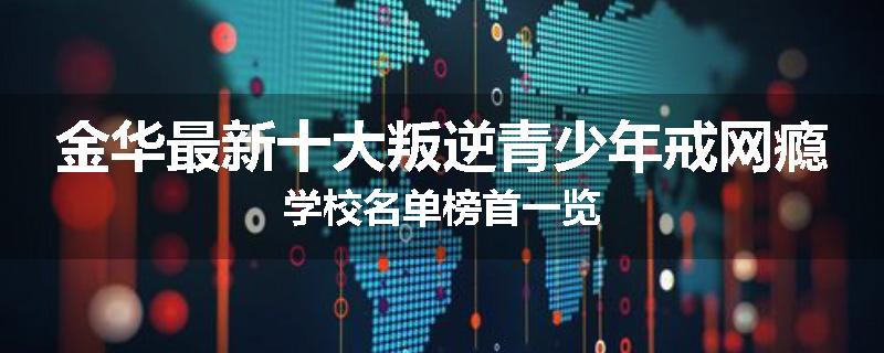 金华最新十大叛逆青少年戒网瘾学校名单榜首一览