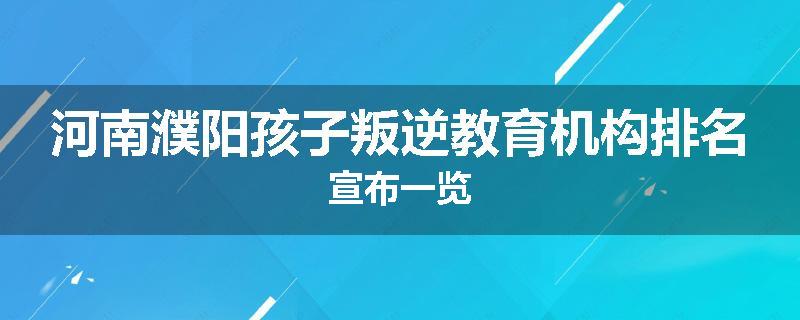 河南濮阳孩子叛逆教育机构排名宣布一览