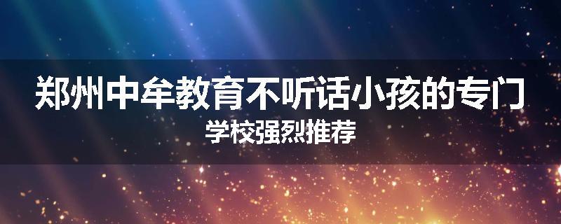 郑州中牟教育不听话小孩的专门学校强烈推荐