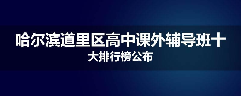哈尔滨道里区高中课外辅导班十大排行榜公布