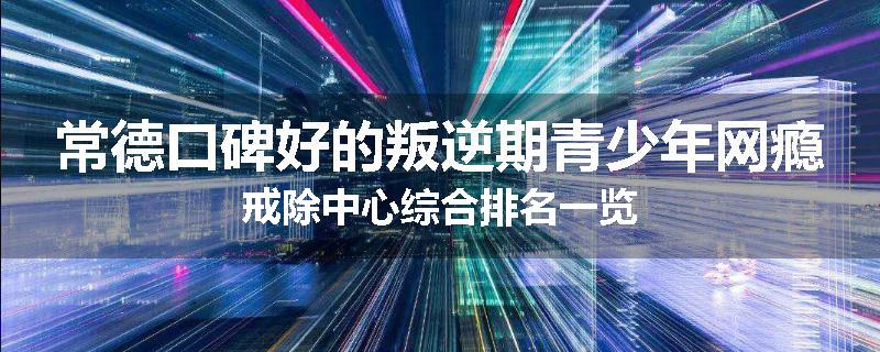 常德口碑好的叛逆期青少年网瘾戒除中心综合排名一览
