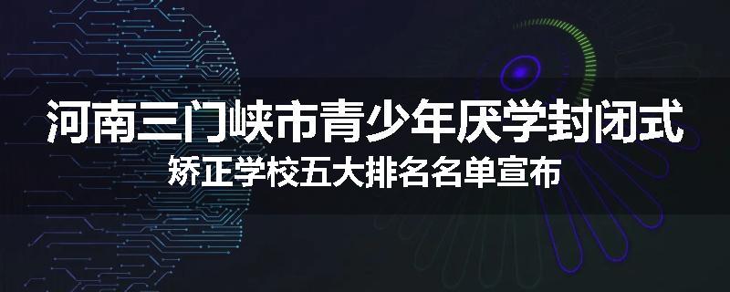 河南三门峡市青少年厌学封闭式矫正学校五大排名名单宣布