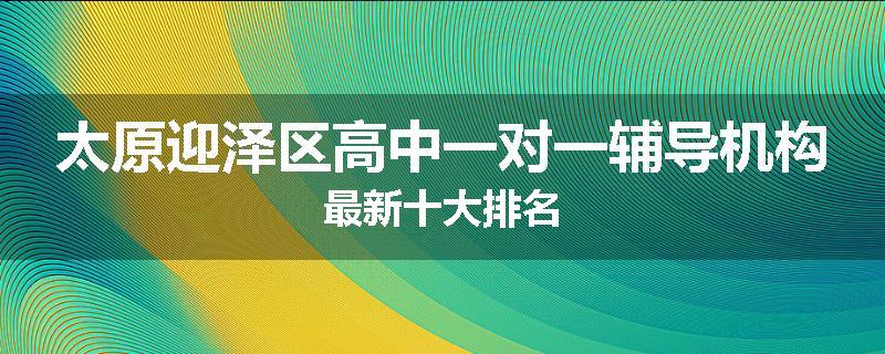 太原迎泽区高中一对一辅导机构最新十大排名