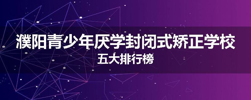 濮阳青少年厌学封闭式矫正学校五大排行榜