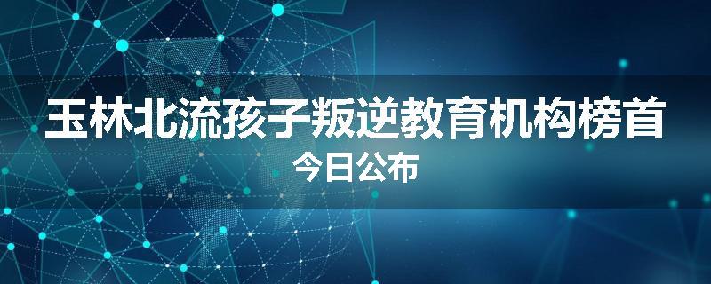 玉林北流孩子叛逆教育机构榜首今日公布