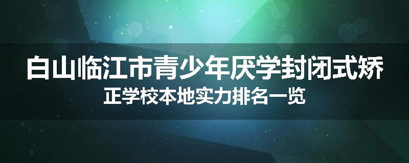 白山临江市青少年厌学封闭式矫正学校本地实力排名一览