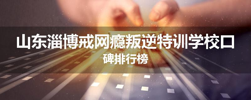 山东淄博戒网瘾叛逆特训学校口碑排行榜