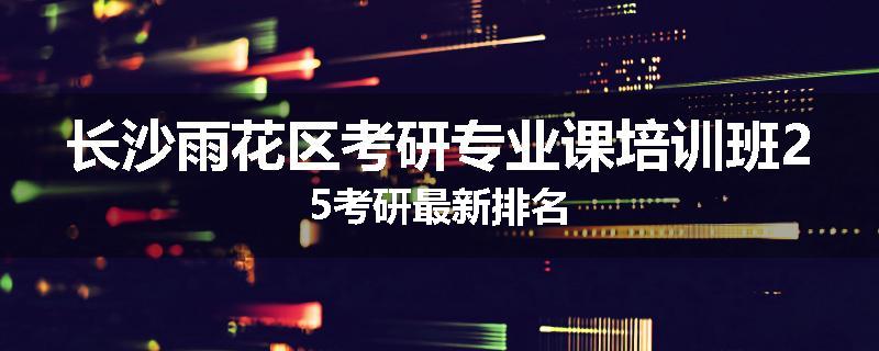 长沙雨花区考研专业课培训班25考研最新排名