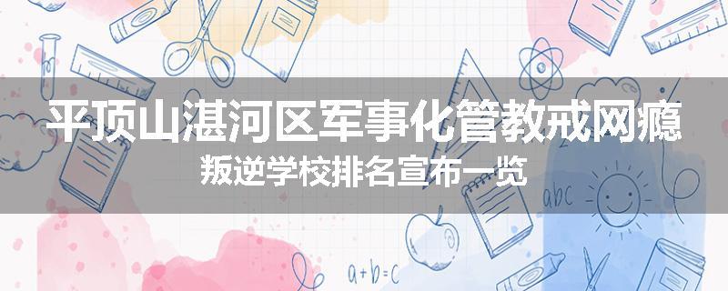平顶山湛河区军事化管教戒网瘾叛逆学校排名宣布一览